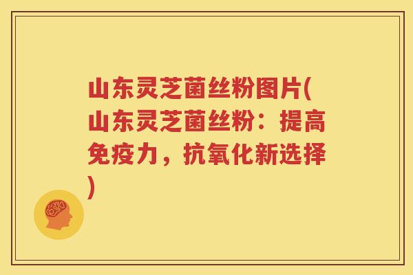 山东灵芝菌丝粉图片(山东灵芝菌丝粉：提高免疫力，抗氧化新选择)