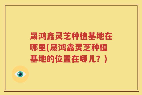 晟鸿鑫灵芝种植基地在哪里(晟鸿鑫灵芝种植基地的位置在哪儿？)