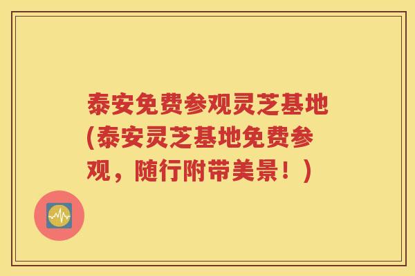 泰安免费参观灵芝基地(泰安灵芝基地免费参观，随行附带美景！)