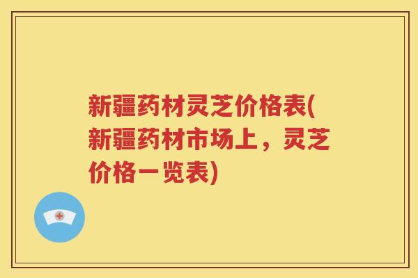 新疆药材灵芝价格表(新疆药材市场上，灵芝价格一览表)