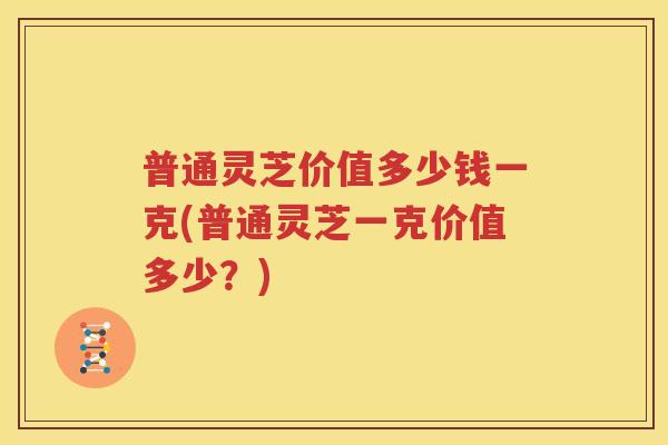普通灵芝价值多少钱一克(普通灵芝一克价值多少？)