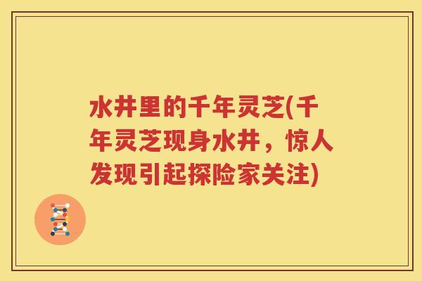 水井里的千年灵芝(千年灵芝现身水井，惊人发现引起探险家关注)
