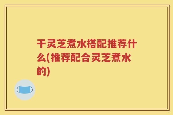 干灵芝煮水搭配推荐什么(推荐配合灵芝煮水的)