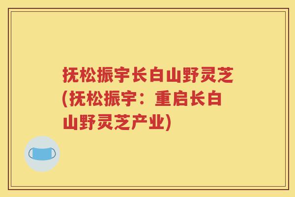 抚松振宇长白山野灵芝(抚松振宇：重启长白山野灵芝产业)