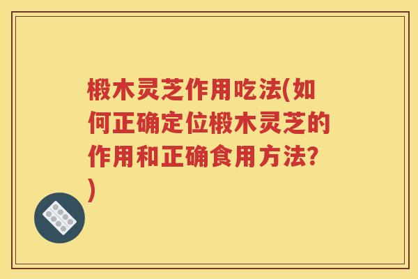椴木灵芝作用吃法(如何正确定位椴木灵芝的作用和正确食用方法？)