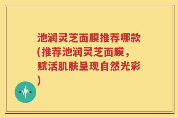 池润灵芝面膜推荐哪款(推荐池润灵芝面膜，赋活肌肤呈现自然光彩)