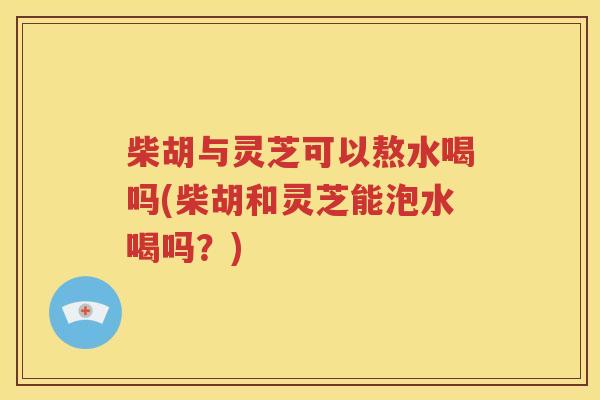 柴胡与灵芝可以熬水喝吗(柴胡和灵芝能泡水喝吗？)
