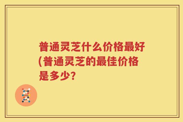 普通灵芝什么价格最好(普通灵芝的最佳价格是多少？