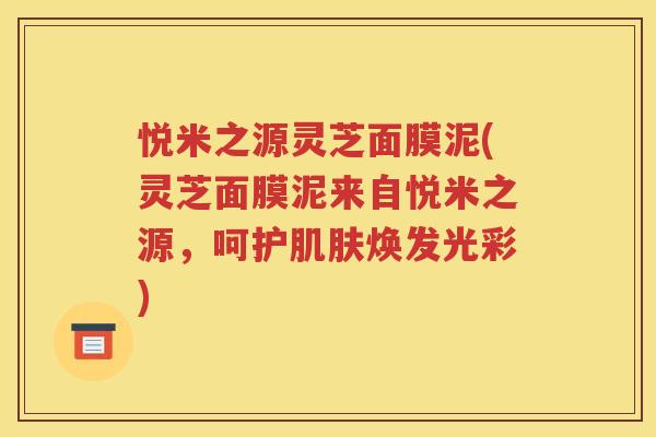 悦米之源灵芝面膜泥(灵芝面膜泥来自悦米之源，呵护肌肤焕发光彩)
