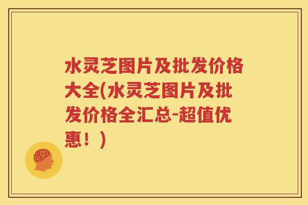 水灵芝图片及批发价格大全(水灵芝图片及批发价格全汇总-超值优惠！)