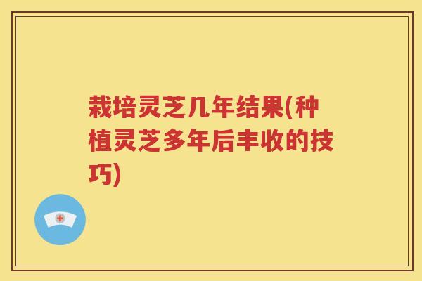 栽培灵芝几年结果(种植灵芝多年后丰收的技巧)
