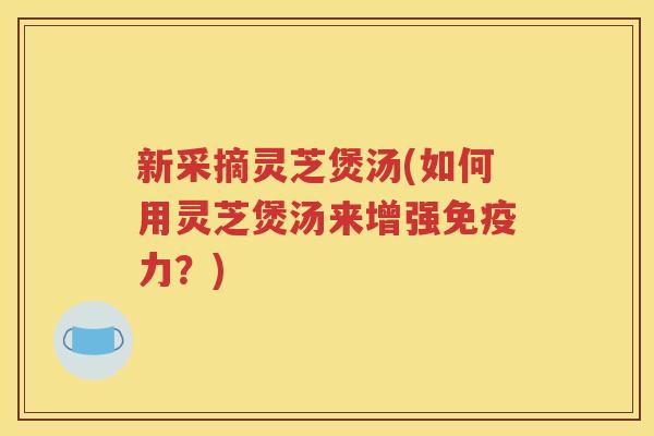 新采摘灵芝煲汤(如何用灵芝煲汤来增强免疫力？)