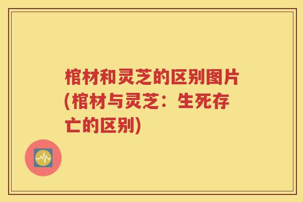 棺材和灵芝的区别图片(棺材与灵芝：生死存亡的区别)