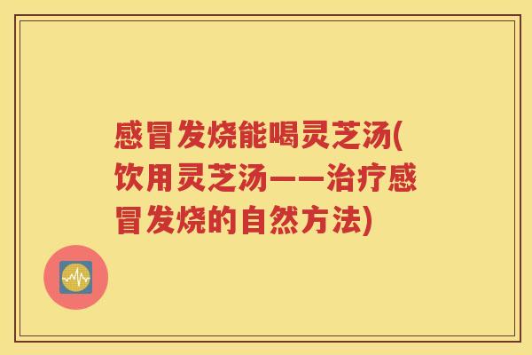 感冒发烧能喝灵芝汤(饮用灵芝汤——治疗感冒发烧的自然方法)