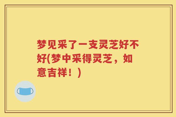 梦见采了一支灵芝好不好(梦中采得灵芝，如意吉祥！)