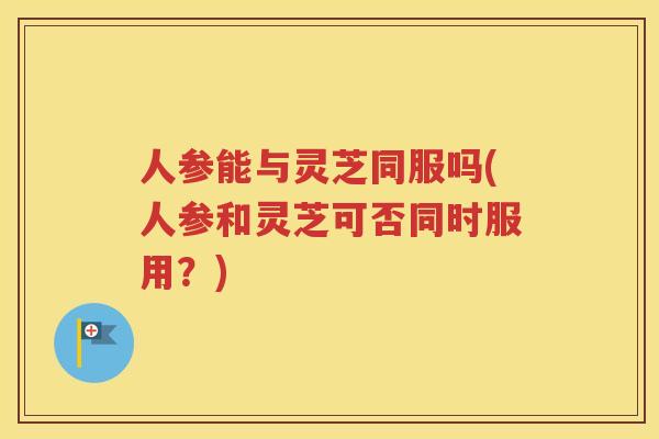 人参能与灵芝同服吗(人参和灵芝可否同时服用？)
