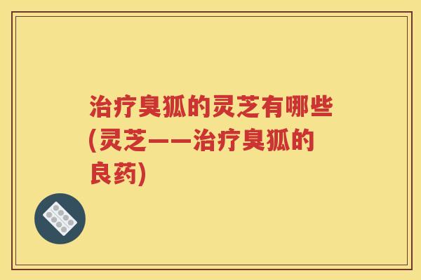 治疗臭狐的灵芝有哪些(灵芝——治疗臭狐的良药)