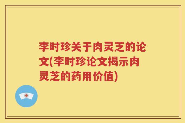 李时珍关于肉灵芝的论文(李时珍论文揭示肉灵芝的药用价值)