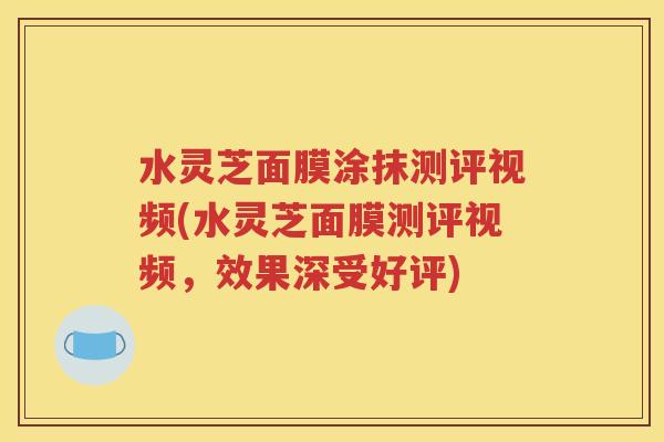 水灵芝面膜涂抹测评视频(水灵芝面膜测评视频，效果深受好评)