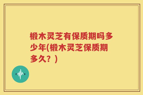 椴木灵芝有保质期吗多少年(椴木灵芝保质期多久？)