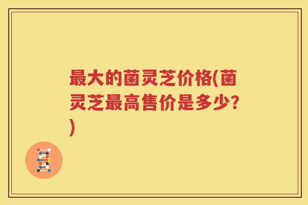 最大的菌灵芝价格(菌灵芝最高售价是多少？)