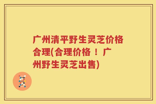 广州清平野生灵芝价格合理(合理价格 ！广州野生灵芝出售)