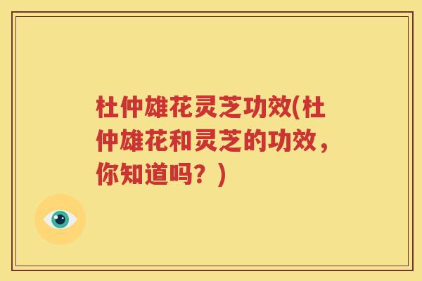 杜仲雄花灵芝功效(杜仲雄花和灵芝的功效，你知道吗？)
