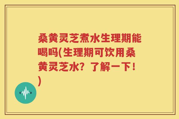 桑黄灵芝煮水生理期能喝吗(生理期可饮用桑黄灵芝水？了解一下！)
