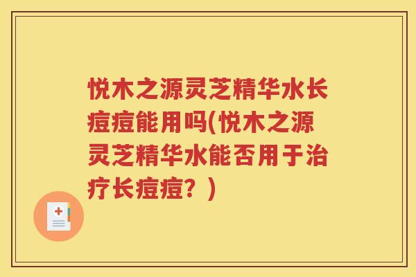 悦木之源灵芝精华水长痘痘能用吗(悦木之源灵芝精华水能否用于治疗长痘痘？)
