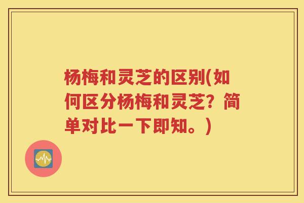 杨梅和灵芝的区别(如何区分杨梅和灵芝？简单对比一下即知。)