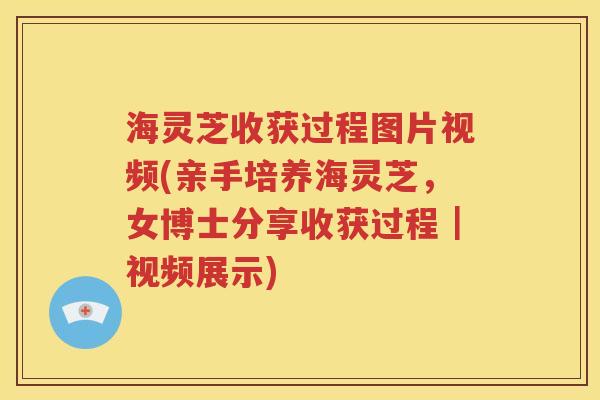 海灵芝收获过程图片视频(亲手培养海灵芝，女博士分享收获过程｜视频展示)