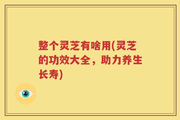 整个灵芝有啥用(灵芝的功效大全，助力养生长寿)
