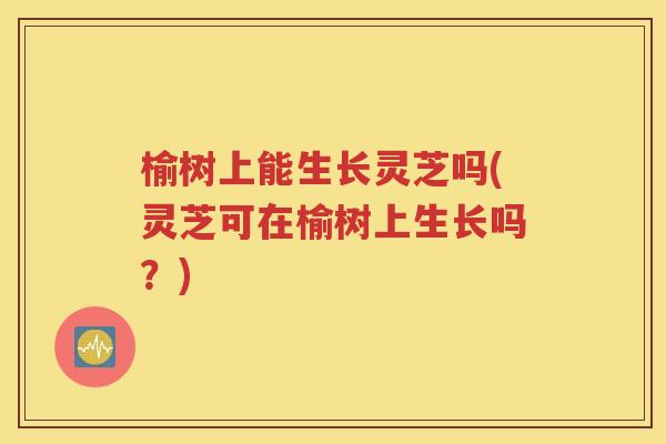榆树上能生长灵芝吗(灵芝可在榆树上生长吗？)