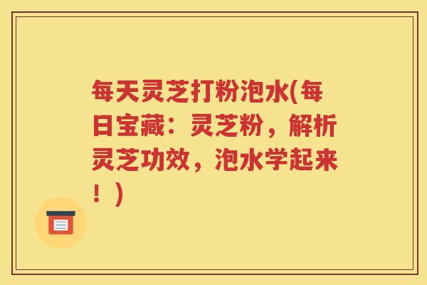 每天灵芝打粉泡水(每日宝藏：灵芝粉，解析灵芝功效，泡水学起来！)