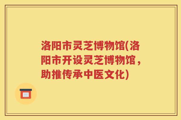 洛阳市灵芝博物馆(洛阳市开设灵芝博物馆，助推传承中医文化)