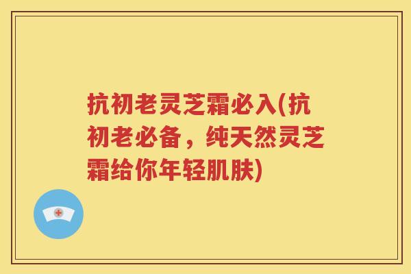 抗初老灵芝霜必入(抗初老必备，纯天然灵芝霜给你年轻肌肤)