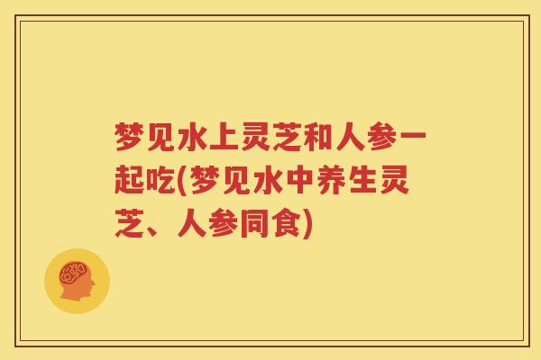 梦见水上灵芝和人参一起吃(梦见水中养生灵芝、人参同食)