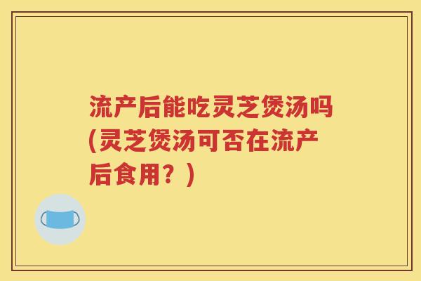 流产后能吃灵芝煲汤吗(灵芝煲汤可否在流产后食用？)