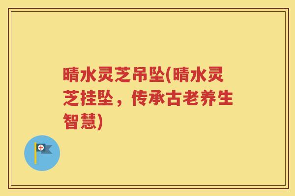 晴水灵芝吊坠(晴水灵芝挂坠，传承古老养生智慧)