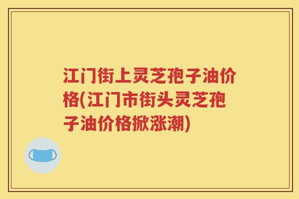 江门街上灵芝孢子油价格(江门市街头灵芝孢子油价格掀涨潮)