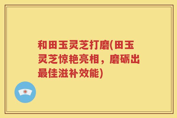 和田玉灵芝打磨(田玉灵芝惊艳亮相，磨砺出最佳滋补效能)