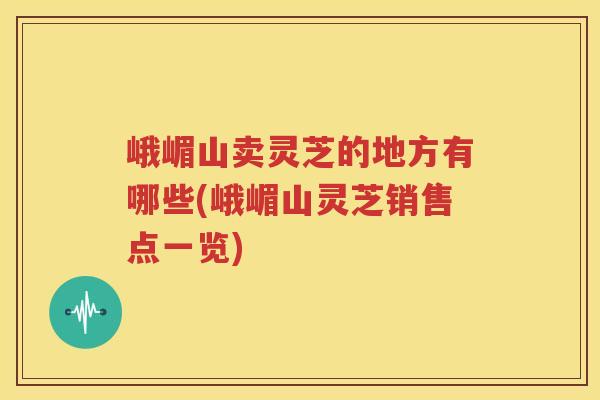 峨嵋山卖灵芝的地方有哪些(峨嵋山灵芝销售点一览)