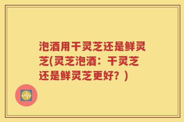 泡酒用干灵芝还是鲜灵芝(灵芝泡酒：干灵芝还是鲜灵芝更好？)