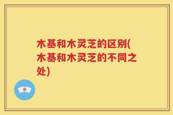 木基和木灵芝的区别(木基和木灵芝的不同之处)