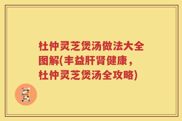 杜仲灵芝煲汤做法大全图解(丰益肝肾健康，杜仲灵芝煲汤全攻略)