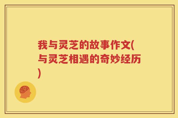 我与灵芝的故事作文(与灵芝相遇的奇妙经历)