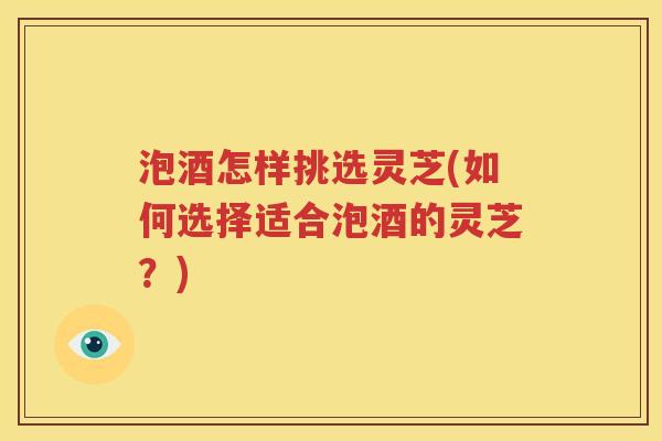 泡酒怎样挑选灵芝(如何选择适合泡酒的灵芝？)