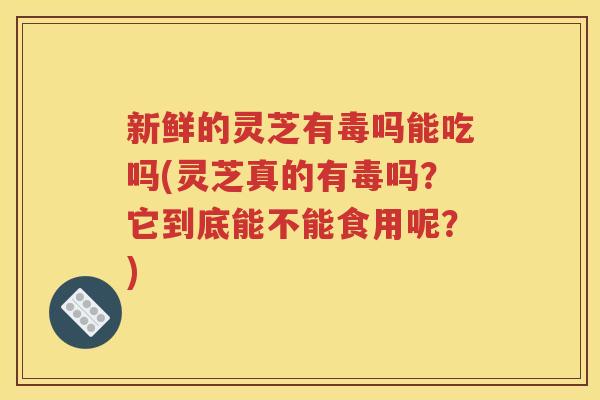 新鲜的灵芝有毒吗能吃吗(灵芝真的有毒吗？它到底能不能食用呢？)