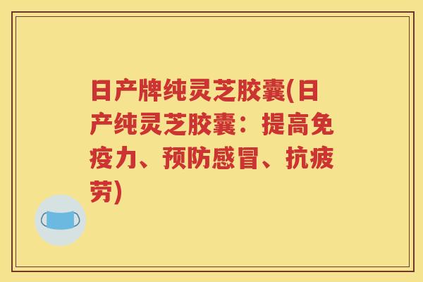 日产牌纯灵芝胶囊(日产纯灵芝胶囊：提高免疫力、预防感冒、抗疲劳)