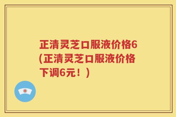 正清灵芝口服液价格6(正清灵芝口服液价格下调6元！)